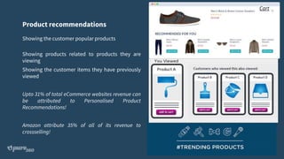 Product recommendations
Showing the customer popular products
Showing products related to products they are
viewing
Showing the customer items they have previously
viewed
Upto 31% of total eCommerce websites revenue can
be attributed to Personalised Product
Recommendations!
Amazon attribute 35% of all of its revenue to
crossselling!
Cart
 