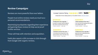 Review Campaigns
Reviews are more powerful than ever before.
People trust online reviews nearly as much as a
personal recommendations.
Maximising touchpoints regarding their experience
and gaining those reviews to help social proof
further services.
These will help with retention and acquisition.
Feefo also report a 10% increase in click through
from Google with organic reviews.
Buy
 