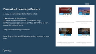 Personalised Homepages/Banners
A study on Marketing website Moz reported:
1.5% increase in engagement
113% increase in conversions to Solutions page
117% increase in conversions on “Test it Out” CTA to start
account creation process
They had 26 homepage variations!
What do you think would help a returning customer to your
site?
Land
 