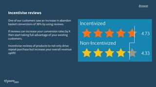 Incentivise reviews
One of our customers saw an increase in abandon
basket conversions of 38% by using reviews.
If reviews can increase your conversion rates by X
then start taking full advantage of your existing
customers.
Incentivise reviews of products to not only drive
repeat purchase but increase your overall revenue
uplift!
Browse
 