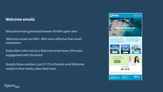 Welcome emails
Welcome emails generate between 50-60% open rates
Welcome emails are 50% - 86% more effective than email
newsletters
Subscribers who receive a Welcome email show 33% more
engagement with the brand
Despite these numbers, just 57.7% of brands send Welcome
emails to their newly subscribed users
 