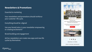 Newsletters & Promotions
Essential to marketing
Your newsletters and promotions should reinforce
your customer life cycle.
Everything should be aligned
Use your brand voice, is your newsletter empowering
or creating excitement?
Brand building and engagement
Ad hoc newsletters can create new opps and new life
cycles by themselves
 