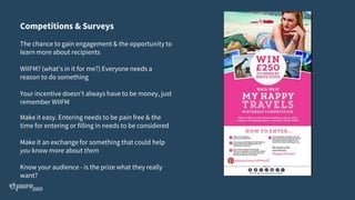 Competitions & Surveys
The chance to gain engagement & the opportunity to
learn more about recipients
WIIFM? (what's in it for me?) Everyone needs a
reason to do something
Your incentive doesn't always have to be money, just
remember WIIFM
Make it easy. Entering needs to be pain free & the
time for entering or filling in needs to be considered
Make it an exchange for something that could help
you know more about them
Know your audience - is the prize what they really
want?
 