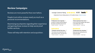 Review Campaigns
Reviews are more powerful than ever before.
People trust online reviews nearly as much as a
personal recommendations.
Maximising touchpoints regarding their experience
and gaining those reviews to help social proof
further services.
These will help with retention and acquisition.
 