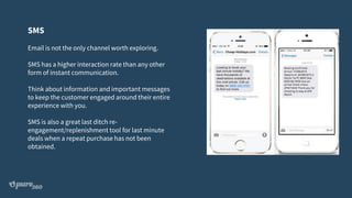 SMS
Email is not the only channel worth exploring.
SMS has a higher interaction rate than any other
form of instant communication.
Think about information and important messages
to keep the customer engaged around their entire
experience with you.
SMS is also a great last ditch re-
engagement/replenishment tool for last minute
deals when a repeat purchase has not been
obtained.
 