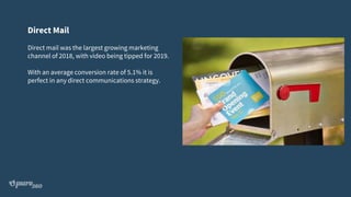 Direct Mail
Direct mail was the largest growing marketing
channel of 2018, with video being tipped for 2019.
With an average conversion rate of 5.1% it is
perfect in any direct communications strategy.
 