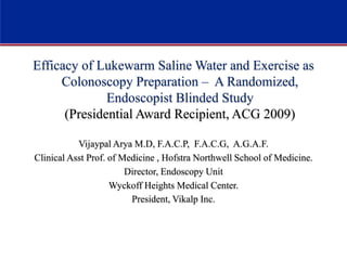 Efficacy of Lukewarm Saline Water and Exercise as
Colonoscopy Preparation – A Randomized,
Endoscopist Blinded Study
(Presidential Award Recipient, ACG 2009)
Vijaypal Arya M.D, F.A.C.P, F.A.C.G, A.G.A.F.
Clinical Asst Prof. of Medicine , Hofstra Northwell School of Medicine.
Director, Endoscopy Unit
Wyckoff Heights Medical Center.
President, Vikalp Inc.
 