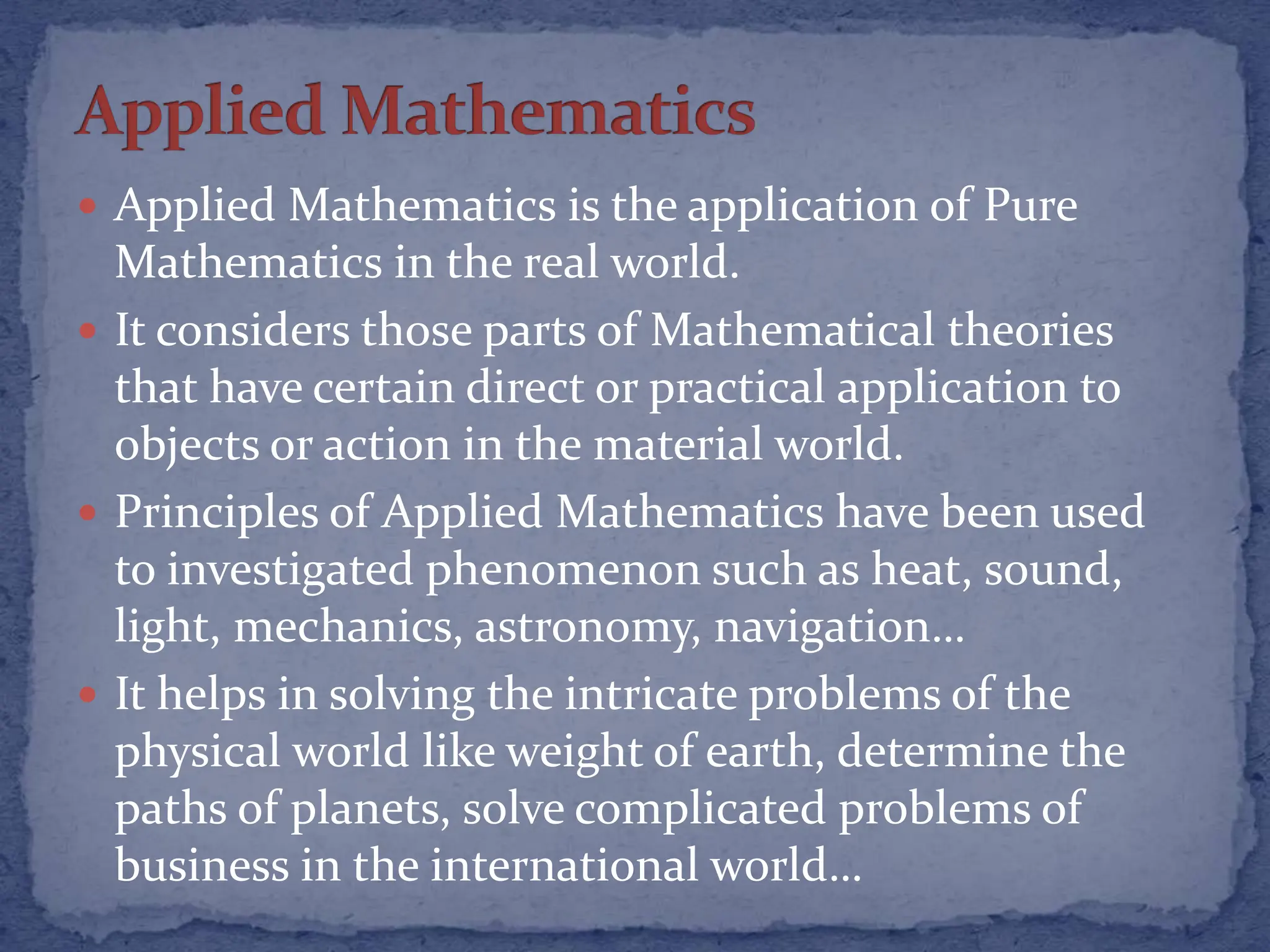  Applied Mathematics is the application of Pure
Mathematics in the real world.
 It considers those parts of Mathematical theories
that have certain direct or practical application to
objects or action in the material world.
 Principles of Applied Mathematics have been used
to investigated phenomenon such as heat, sound,
light, mechanics, astronomy, navigation…
 It helps in solving the intricate problems of the
physical world like weight of earth, determine the
paths of planets, solve complicated problems of
business in the international world…
 