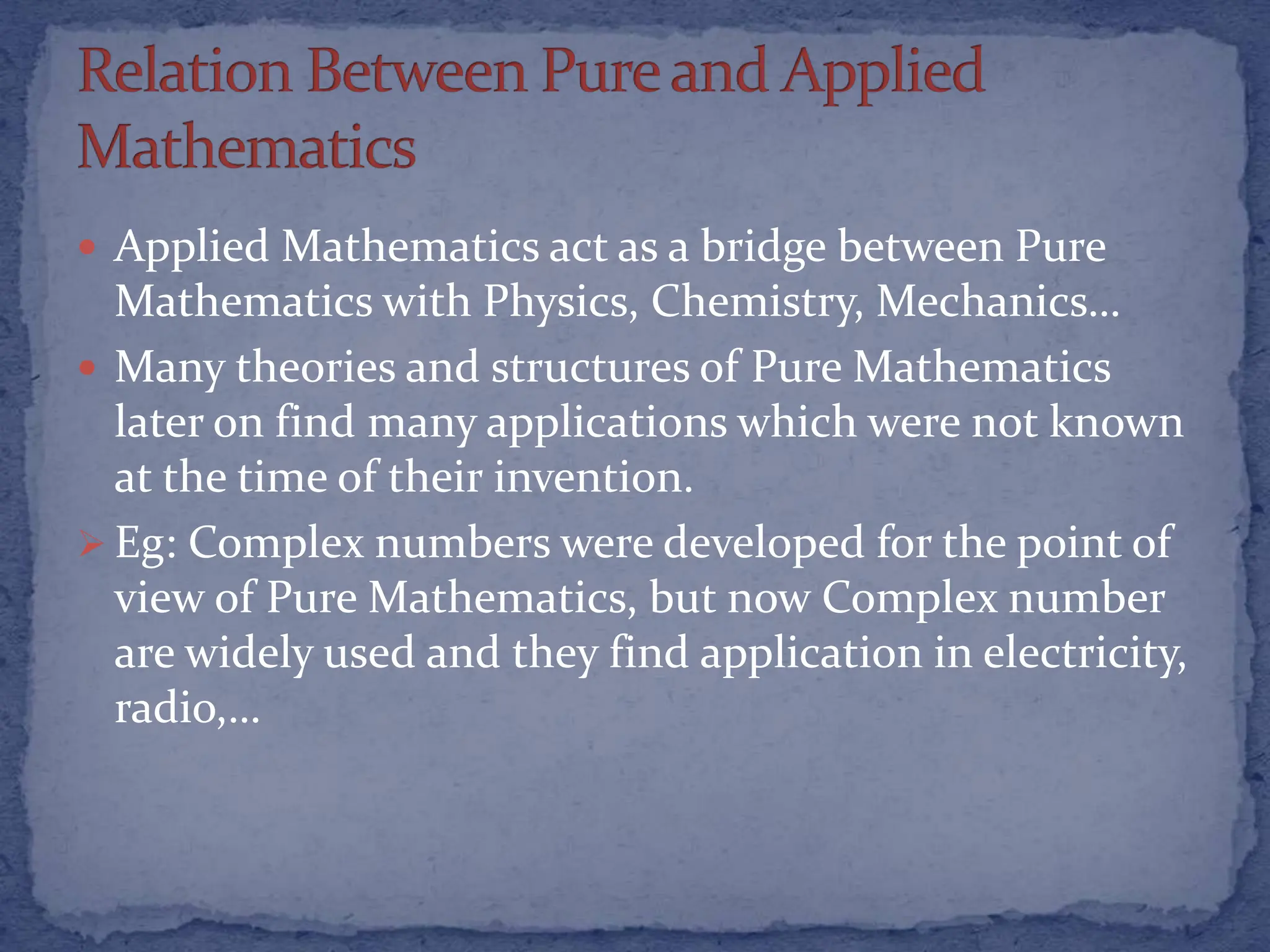  Applied Mathematics act as a bridge between Pure
Mathematics with Physics, Chemistry, Mechanics…
 Many theories and structures of Pure Mathematics
later on find many applications which were not known
at the time of their invention.
 Eg: Complex numbers were developed for the point of
view of Pure Mathematics, but now Complex number
are widely used and they find application in electricity,
radio,…
 