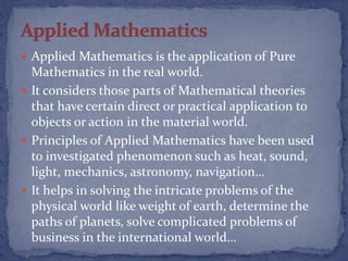  Applied Mathematics is the application of Pure
Mathematics in the real world.
 It considers those parts of Mathematical theories
that have certain direct or practical application to
objects or action in the material world.
 Principles of Applied Mathematics have been used
to investigated phenomenon such as heat, sound,
light, mechanics, astronomy, navigation…
 It helps in solving the intricate problems of the
physical world like weight of earth, determine the
paths of planets, solve complicated problems of
business in the international world…
 