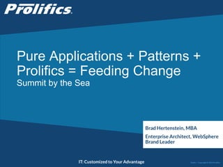 Pure Applications + Patterns + 
Prolifics = Feeding Change 
Summit by the Sea 
Brad Hertenstein, MBA 
Enterprise Architect, WebSphere 
Brand Leader 
CONNECT WITH US: IT: Customized to Your Advantage 
Public | Copyright © 2014 Prolifics 
 