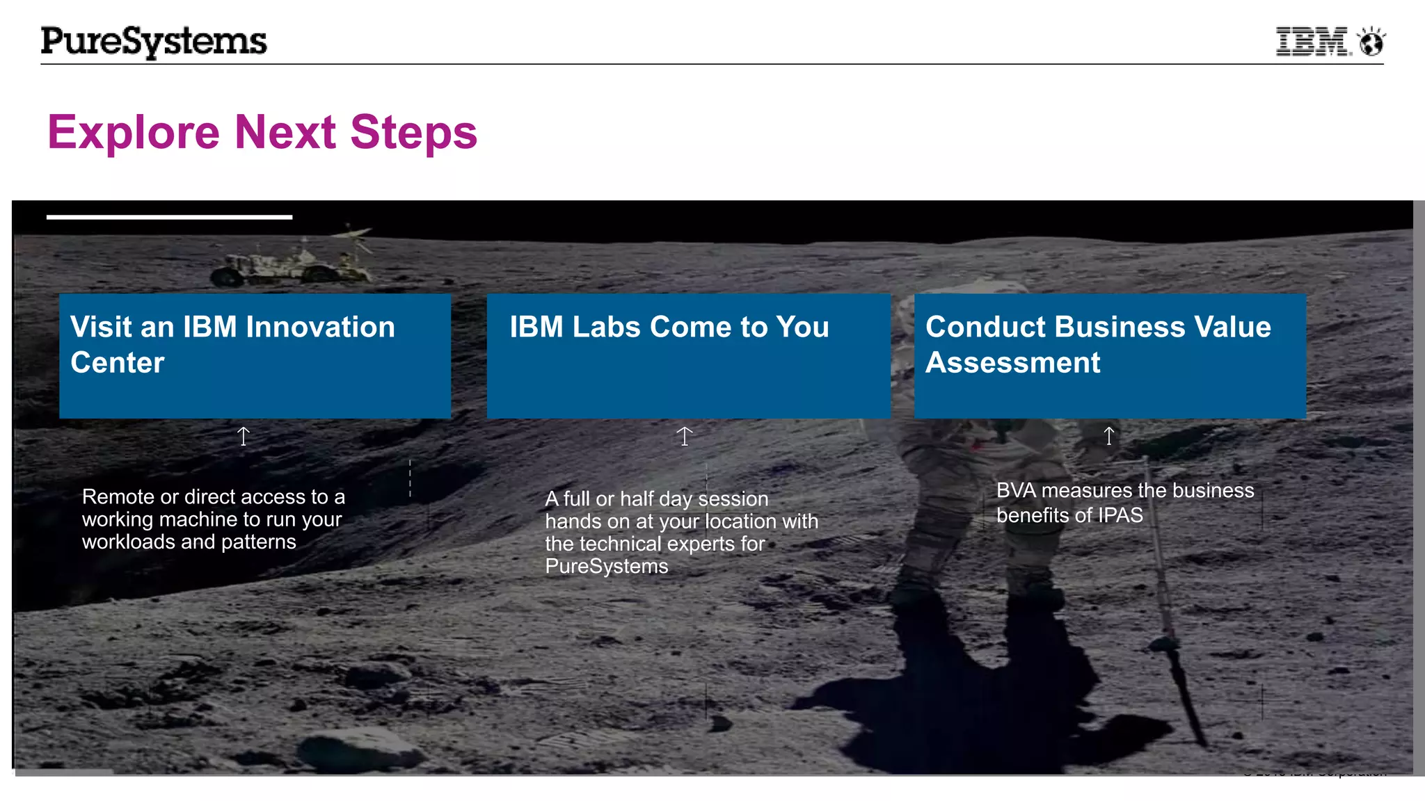© 2013 IBM Corporation25
Explore Next Steps
2300 machines
shipped
Remote or direct access to a
working machine to run your
workloads and patterns
A full or half day session
hands on at your location with
the technical experts for
PureSystems
BVA measures the business
benefits of IPAS
Visit an IBM Innovation
Center
IBM Labs Come to You Conduct Business Value
Assessment
 
