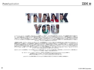 © 2014 IBM Corporation
26 © 2015 IBM Corporation
ワークショップ、セッション、および資料は、IBMまたはセッション発表者によって準備され、それぞれ独自の見解を反映したものです。それらは情報提供の目的のみで提供されて
おり、いかなる参加者に対しても法律的またはその他の指導や助言を意図したものではなく、またそのような結果を生むものでもありません。本講演資料に含まれている情報につい
ては、完全性と正確性を期するよう努力しましたが、「現状のまま」提供され、明示または暗示にかかわらずいかなる保証も伴わないものとします。本講演資料またはその他の資料
の使用によって、あるいはその他の関連によって、いかなる損害が生じた場合も、IBMは責任を負わないものとします。 本講演資料に含まれている内容は、IBMまたはそのサプライ
ヤーやライセンス交付者からいかなる保証または表明を引きだすことを意図したものでも、IBMソフトウェアの使用を規定する適用ライセンス契約の条項を変更することを意図した
ものでもなく、またそのような結果を生むものでもありません。
本講演資料でIBM製品、プログラム、またはサービスに言及していても、IBMが営業活動を行っているすべての国でそれらが使用可能であることを暗示するものではありません。本
講演資料で言及している製品リリース日付や製品機能は、市場機会またはその他の要因に基づいてIBM独自の決定権をもっていつでも変更できるものとし、いかなる方法においても
将来の製品または機能が使用可能になると確約することを意図したものではありません。本講演資料に含まれている内容は、参加者が開始する活動によって特定の販売、売上高の向
上、またはその他の結果が生じると述べる、または暗示することを意図したものでも、またそのような結果を生むものでもありません。 パフォーマンスは、管理された環境において
標準的なIBMベンチマークを使用した測定と予測に基づいています。ユーザーが経験する実際のスループットやパフォーマンスは、ユーザーのジョブ・ストリームにおけるマルチプ
ログラミングの量、入出力構成、ストレージ構成、および処理されるワークロードなどの考慮事項を含む、数多くの要因に応じて変化します。したがって、個々のユーザーがここで
述べられているものと同様の結果を得られると確約するものではありません。
記述されているすべてのお客様事例は、それらのお客様がどのようにIBM製品を使用したか、またそれらのお客様が達成した結果の実例として示されたものです。実際の環境コスト
およびパフォーマンス特性は、お客様ごとに異なる場合があります。
IBM、IBM ロゴ、ibm.com、InfoSphere、WebSphere は、世界の多くの国で登録されたInternational Business Machines Corporationの商標です。
他の製品名およびサービス名等は、それぞれIBMまたは各社の商標である場合があります。
現時点での IBM の商標リストについては、www.ibm.com/legal/copytrade.shtmlをご覧ください。
JavaおよびすべてのJava関連の商標およびロゴは Oracleやその関連会社の米国およびその他の国における商標または登録商標です。
 