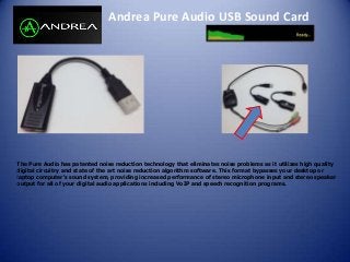 Andrea Pure Audio USB Sound Card
The Pure Audio has patented noise reduction technology that eliminates noise problems as it utilizes high quality
digital circuitry and state of the art noise reduction algorithm software. This format bypasses your desktop or
laptop computer's sound system, providing increased performance of stereo microphone input and stereo speaker
output for all of your digital audio applications including VoIP and speech recognition programs.
 