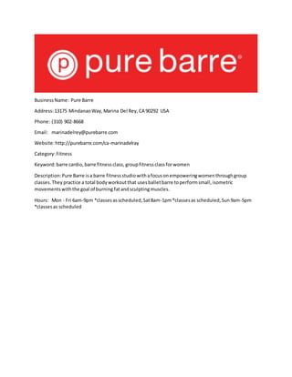 BusinessName: Pure Barre
Address:13175 MindanaoWay,Marina Del Rey,CA 90292 USA
Phone: (310) 902-8668
Email: marinadelrey@purebarre.com
Website:http://purebarre.com/ca-marinadelray
Category:Fitness
Keyword:barre cardio,barre fitnessclass, groupfitnessclassforwomen
Description:Pure Barre isa barre fitnessstudiowithafocusonempoweringwomenthroughgroup
classes.Theypractice a total bodyworkoutthat usesballetbarre toperformsmall,isometric
movementswiththe goal of burning fatandsculptingmuscles.
Hours: Mon - Fri 6am-9pm *classesasscheduled,Sat8am-1pm*classesas scheduled,Sun9am-5pm
*classesas scheduled
 