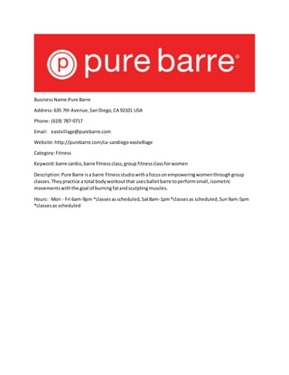 BusinessName:Pure Barre
Address:635 7th Avenue,SanDiego,CA 92101 USA
Phone: (619) 787-0717
Email: eastvillage@purebarre.com
Website:http://purebarre.com/ca-sandiego-eastvillage
Category:Fitness
Keyword:barre cardio,barre fitnessclass,group fitnessclassforwomen
Description:Pure Barre isa barre fitnessstudiowithafocusonempoweringwomenthroughgroup
classes.Theypractice a total bodyworkoutthat usesballetbarre toperformsmall,isometric
movementswiththe goal of burningfatandsculptingmuscles.
Hours: Mon - Fri 6am-9pm *classesasscheduled,Sat8am-1pm*classesas scheduled,Sun9am-5pm
*classesas scheduled
 
