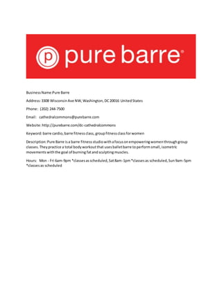 BusinessName:Pure Barre
Address:3308 WisconsinAve NW,Washington,DC20016 UnitedStates
Phone: (202) 244-7500
Email: cathedralcommons@purebarre.com
Website:http://purebarre.com/dc-cathedralcommons
Keyword:barre cardio,barre fitnessclass, groupfitnessclassforwomen
Description:Pure Barre isa barre fitnessstudiowithafocusonempoweringwomenthroughgroup
classes.Theypractice a total bodyworkoutthat usesballetbarre toperformsmall,isometric
movementswiththe goal of burning fatandsculptingmuscles.
Hours: Mon - Fri 6am-9pm *classesasscheduled,Sat8am-1pm*classesas scheduled,Sun9am-5pm
*classesas scheduled
 