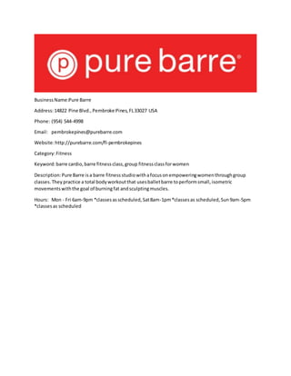 BusinessName:Pure Barre
Address:14822 Pine Blvd.,Pembroke Pines,FL33027 USA
Phone: (954) 544-4998
Email: pembrokepines@purebarre.com
Website:http://purebarre.com/fl-pembrokepines
Category:Fitness
Keyword:barre cardio,barre fitnessclass,group fitnessclassforwomen
Description:Pure Barre isa barre fitnessstudiowithafocusonempoweringwomenthroughgroup
classes.Theypractice a total bodyworkoutthat usesballetbarre toperformsmall,isometric
movementswiththe goal of burningfat andsculptingmuscles.
Hours: Mon - Fri 6am-9pm *classesasscheduled,Sat8am-1pm*classesas scheduled,Sun9am-5pm
*classesas scheduled
 