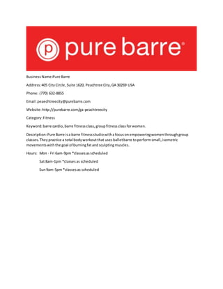 BusinessName:Pure Barre
Address:405 CityCircle,Suite 1620, Peachtree City,GA 30269 USA
Phone: (770) 632-8855
Email:peaechtreecity@purebarre.com
Website:http://purebarre.com/ga-peachtreecity
Category:Fitness
Keyword:barre cardio,barre fitnessclass,groupfitnessclassforwomen.
Description:Pure Barre isa barre fitnessstudiowithafocusonempoweringwomenthroughgroup
classes.Theypractice a total bodyworkoutthat usesballetbarre toperformsmall,isometric
movementswiththe goal of burningfatandsculptingmuscles.
Hours: Mon - Fri 6am-9pm *classesasscheduled
Sat 8am-1pm *classesas scheduled
Sun9am-5pm *classesas scheduled
 