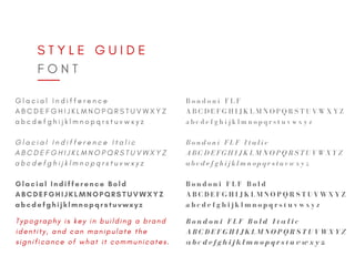 S T Y L E G U I D E
F O N T
G l a c i a l I n d i f f e r e n c e
A B C D E F G H I J K L M N O P Q R S T U V W X Y Z
a b c d e f g h i j k l m n o p q r s t u v w x y z
Glacial Indifference Bold
ABCDEFGHIJKLMNOPQRSTUVWXYZ
abcdefghijklmnopqrstuvwxyz
G l a c i a l I n d i f f e r e n c e I t a l i c
A B C D E F G H I J K L M N O P Q R S T U V W X Y Z
a b c d e f g h i j k l m n o p q r s t u v w x y z
B o n d o n i F L F
A B C D E F G H I J K L M N O P Q R S T U V W X Y Z
a b c d e f g h i j k l m n o p q r s t u v w x y z
B o n d o n i F L F I t a l i c
A B C D E F G H I J K L M N O P Q R S T U V W X Y Z
a b c d e f g h i j k l m n o p q r s t u v w x y z
B o n d o n i F L F B o l d
A B C D E F G H I J K L M N O P Q R S T U V W X Y Z
a b c d e f g h i j k l m n o p q r s t u v w x y z
B o n d o n i F L F B o l d I t a l i c
A B C D E F G H I J K L M N O P Q R S T U V W X Y Z
a b c d e f g h i j k l m n o p q r s t u v w x y z
T y p o g r a p h y i s k e y i n b u i l d i n g a b r a n d
i d e n t i t y , a n d c a n m a n i p u l a t e t h e
s i g n i f i c a n c e o f w h a t i t c o m m u n i c a t e s .
 