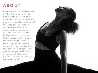 A B O U T  
P u r e B a r r e i s a c o l l e c t i o n
o f 4 5 - 5 0 m i n u t e t o t a l
b o d y w o r k o u t s . A t t h e
c o r e o f o u r t e c h n i q u e w e
u s e a t h o u g h t f u l s e r i e s o f
l o w i m p a c t , i s o m e t r i c
m o v e m e n t s t h a t a r e
d e s i g n e d t o p r o d u c e
r e s u l t s . Y o u ' l l u s e t h e
b a l l e t B a r r e a n d o t h e r
l i g h t e q u i p m e n t a s y o u
m o v e t h r o u g h c l a s s ,
f o c u s i n g o n d i f f e r e n t
a r e a s o f y o u r b o d y . Y o u r
m u s c l e s w i l l s h a k e . Y o u ' l l
g e t s t r o n g e r w i t h e a c h
c l a s s . A n d u l t i m a t e l y ,
y o u ' l l r i s e a b o v e w h o y o u
w e r e y e s t e r d a y .  
 