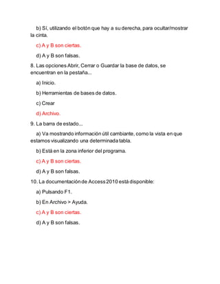 b) Sí, utilizando el botón que hay a su derecha, para ocultar/mostrar
la cinta.
c) A y B son ciertas.
d) A y B son falsas.
8. Las opciones Abrir, Cerrar o Guardar la base de datos, se
encuentran en la pestaña...
a) Inicio.
b) Herramientas de bases de datos.
c) Crear
d) Archivo.
9. La barra de estado...
a) Va mostrando información útil cambiante, como la vista en que
estamos visualizando una determinada tabla.
b) Está en la zona inferior del programa.
c) A y B son ciertas.
d) A y B son falsas.
10. La documentaciónde Access2010 está disponible:
a) Pulsando F1.
b) En Archivo > Ayuda.
c) A y B son ciertas.
d) A y B son falsas.
 