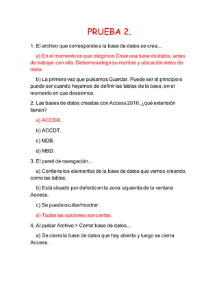 PRUEBA 2.
1. El archivo que correspondea la base de datos se crea...
a) En el momento en que elegimos Crearuna base de datos, antes
de trabajar con ella. Debemoselegirsu nombre y ubicación antes de
nada.
b) La primera vez que pulsamos Guardar. Puede ser al principio o
puede ser cuando hayamos de definir las tablas de la base, en el
momento en que deseemos.
2. Las bases de datos creadas con Access2010,¿qué extensión
tienen?
a) ACCDB.
b) ACCDT.
c) MDB.
d) MBD.
3. El panel de navegación...
a) Contiene los elementos de la base de datos que vamos creando,
como las tablas.
b) Está situado por defecto en la zona izquierda de la ventana
Access.
c) Se puede ocultar/mostrar.
d) Todas las opciones sonciertas.
4. Al pulsar Archivo > Cerrar base de datos...
a) Se cierra la base de datos que hay abierta y luego se cierra
Access.
 
