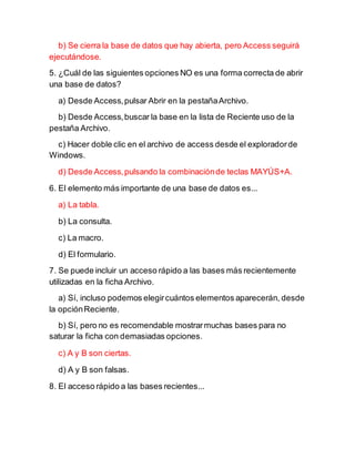 b) Se cierra la base de datos que hay abierta, pero Access seguirá
ejecutándose.
5. ¿Cuál de las siguientes opciones NO es una forma correcta de abrir
una base de datos?
a) Desde Access,pulsar Abrir en la pestañaArchivo.
b) Desde Access,buscar la base en la lista de Reciente uso de la
pestaña Archivo.
c) Hacer doble clic en el archivo de access desde el exploradorde
Windows.
d) Desde Access,pulsando la combinaciónde teclas MAYÚS+A.
6. El elemento más importante de una base de datos es...
a) La tabla.
b) La consulta.
c) La macro.
d) El formulario.
7. Se puede incluir un acceso rápido a las bases más recientemente
utilizadas en la ficha Archivo.
a) Sí, incluso podemos elegircuántos elementos aparecerán, desde
la opciónReciente.
b) Sí, pero no es recomendable mostrarmuchas bases para no
saturar la ficha con demasiadas opciones.
c) A y B son ciertas.
d) A y B son falsas.
8. El acceso rápido a las bases recientes...
 