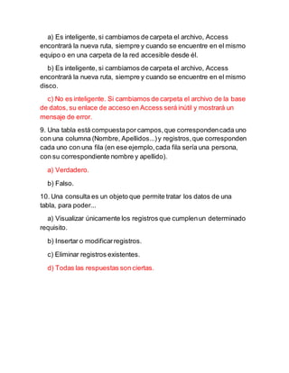 a) Es inteligente, si cambiamos de carpeta el archivo, Access
encontrará la nueva ruta, siempre y cuando se encuentre en el mismo
equipo o en una carpeta de la red accesible desde él.
b) Es inteligente, si cambiamos de carpeta el archivo, Access
encontrará la nueva ruta, siempre y cuando se encuentre en el mismo
disco.
c) No es inteligente. Si cambiamos de carpeta el archivo de la base
de datos, su enlace de acceso en Access será inútil y mostrará un
mensaje de error.
9. Una tabla está compuestapor campos,que correspondencada uno
con una columna (Nombre, Apellidos...)y registros,que corresponden
cada uno con una fila (en ese ejemplo,cada fila sería una persona,
con su correspondiente nombre y apellido).
a) Verdadero.
b) Falso.
10. Una consulta es un objeto que permite tratar los datos de una
tabla, para poder...
a) Visualizar únicamente los registros que cumplenun determinado
requisito.
b) Insertar o modificarregistros.
c) Eliminar registros existentes.
d) Todas las respuestas son ciertas.
 