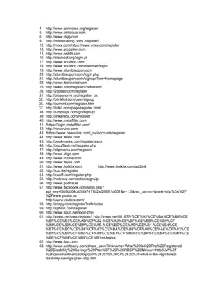 4.    http://www.connotea.org/register
5.    http://www.delicious.com
6.    http://www.digg.com
9.    http://mister-wong.com/./register/
12.   http://mixx.com/https://www.mixx.com/register
13.   http://www.propeller.com
14.   http://www.reddit.com
16.   http://slashdot.org/login.pl
17.   http://www.squidoo.com
18.   http://www.squidoo.com/member/login
19.   http://www.stumbleupon.com
20.   http://stumbleupon.com/login.php
21.   http://stumbleupon.com/signup/?pre=homepage
22.   http://www.technorati.com
25.   http://wikio.com/register/?referrer=/
28.   http://2collab.com/register
31.   http://bibsonomy.org/register ok
32.   http://blinklist.com/user/signup
35.   http://current.com/register.htm
37.   http://folkd.com/page/register.html
38.   http://jumptags.com/go/signup/
39.   http://linkarena.com/register
40.   http://www.metafilter.com
41.   /https://login.metafilter.com/
42.   http://newsvine.com
43.   /https://www.newsvine.com/_nv/accounts/register
44.   http://www.twine.com
45.   http://bookmarks.com/register.aspx
46.   http://buzzflash.net/register.php
47.   http://clipmarks.com/register/
48.   http://www.diigo.com
49.   http://www.dzone.com
50.   http://www.faves.com
51.   http://www.hotklix.com             http://www.hotklix.com/addlink
52.   http://icio.de/register
54.   http://kwoff.com/register.php
55.   http://netvouz.com/action/signUp
56.   http://www.pusha.se
57.   http://www.facebook.com/login.php?
      api_key=f5b9bb04cd2bfa7417b2af268f01a001&v=1.0&req_perms=&next=http%3A%2F
      %2Fwww.pusha.se
       http://www.reuters.com/
58.   http://simpy.com/register?ref=footer
59.   http://sphinn.com/register/
60.   http://www.spurl.net/login.php
61.   http://svejo.net/user/register/ http://svejo.net/881877-%CE%95%CE%BA%CE%BB%CE
      %BF%CE%B3%CE%AD%CF%82-%CE%A0%CE%BF%CE%BB%CE%B9%CF
      %84%CE%B9%CE%BA%CE%AE-%CE%BD%CE%AD%CE%B1-%CE%B4%CE
      %B7%CE%BC%CE%BF%CF%83%CE%BA%CE%BF%CF%80%CE%AE%CF%83%CE
      %B5%CE%B9%CF%82-%CF%88%CE%B7%CF%86%CE%BF%CE%B4%CE%AD%CE
      %BB%CF%84%CE%B9%CE%B1-eklogika
62.   http://www.tipd.com
63.   http://www.addtoany.com/share_save?linkname=What%20Is%20The%20Registered
      %20Disability%20Savings%20Plan%3F%20%28RDSP%29&linkurl=http%3A%2F
      %2Fcanadianfinanceblog.com%2F2010%2F07%2F20%2Fwhat-is-the-registered-
      disability-savings-plan-rdsp.htm
 