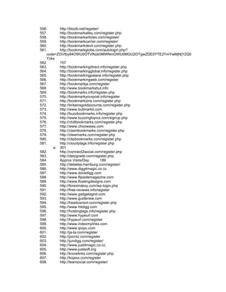 556.     http://bloob.net/register/
557.     http://bookmarkalley.com/register.php
558.     http://bookmarkarticles.com/register/
559.     http://bookmarkcarrier.com/register/
560.     http://bookmarkdevil.com/register.php
561.     http://bookmarkglobe.com/autologin.php?
   code=ZGVtby84OWU0OTVlNzk0MWNmOWU0MGU2OTgwZDE0YTE2YmYwMjNjY2Q0
   Yzkx
562.     157
563.     http://bookmarkingdirect.info/register.php
564.     http://bookmarkingglobal.info/register.php
565.     http://bookmarkingpalace.info/register.php
566.     http://bookmarkingweb.com/register
567.     http://bookmarkja.com/register
568.     http://www.bookmarkshut.info
569.     http://bookmarkx.info/register.php
570.     http://bookmarkyourpost.info/register
571.     http://bookmarkzine.com/register.php
572.     http://britainsgotdiscounts.com/register.php
573.     http://www.bullmarkit.com
574.     http://buzzbookmarks.info/register.php
575.     http://www.buzzingtopics.com/signup.php
576.     http://chillbookmarks.com/register.php
577.     http://www.choowawa.com
578.     http://claimbookmarks.com/register.php
579.     http://clewmarks.com/register.php
580.     http://clipbookmarks.com/register.php
581.     http://cloudytags.info/register.php
      a. 301
582.     http://connect2social.com/register.php
583.     http://desigrade.com/register.php
584.     Approx Visits/Day          189
585.     http://detektei-hamburg.com/register/
586.     http://www.digg4magic.co.cc
587.     http://www.donedigg.com
588.     http://www.flipsidemagazine.com
589.     http://www.floatingdesigns.com
590.     http://forexindexy.com/wp-login.php
591.     http://free-reviews.info/register
592.     http://www.gadgetsgrid.com
593.     http://www.guidenew.com
594.     http://headusnext.com/register.php
595.     http://www.hitdigg.com
596.     http://hostingtags.info/register.php
597.     http://www.hypeurl.com
598.     http://hypeurl.com/register
599.     http://www.indexmylinks.com
600.     http://www.ipopu.com
601.     http://ja-ta.com/register
602.     http://joontz.com/register
603.     http://jundigg.com/register/
604.     http://www.just4magic.co.cc
605.     http://www.justsoft.org
606.     http://knowlinks.com/register.php
607.     http://kojaxx.com/register
608.     http://leansocial.com/register/
 