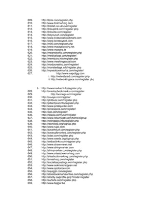 609.      http://liiink.com/register.php
610.      http://www.linkmarking.com
611.      http://linktab.co.uk/user/register
612.      http://linkuplink.com/register.php
613.      http://linkvote.com/register
614.      http://listyoururl.com/register
615.      http://www.livesocialbookmark.com
616.      http://www.lovebuysell.com
617.      http://m00.com/register.php
618.      http://www.malaysiastory.net
619.      http://www.maxone.tk
620.      http://meanstraffic.com/register.php
621.      http://medicalogs.com/register/
622.      http://memburu.info/register.php
623.      http://www.meshingsocial.com
624.      http://modocreativo.com/register/
625.      http://monstertags.info/register.php
626.      http://myseobookmarks.com/register/
627.                        http://www.napoligg.com
                  i. http://netwebpad.com/register.php
                  ii. http://networkinglace.com/register.php


       b. http://newsmarked.info/register.php
628.      http://onestopbookmarks.com/register
629.                http://oomega.com/register
630.      http://ox-eye.com/register
631.      http://philbuzz.com/register.php
632.      http://pillar2post.info/register.php
633.      http://www.pressjunket.com
634.      http://pricespecs.com/register/
635.      http://qiel.com/register/
636.      http://relacia.com/user/register
637.      http://www.returnweb.com/home/signup
638.      http://rollingtags.info/register.php
639.      http://rssmedia.org/signup.php
640.      http://www.rujai.com
641.      http://savetheurl.com/register.php
642.      http://saveupfavorites.com/register.php
643.      http://sdas.com/register.php
644.      http://www.seedz.org/signup.php
645.      http://setbaclinks.com/register.php
646.      http://www.share-news.net
647.      http://www.shinymarker.com
648.      http://shinymarker.com/register.php
649.      http://www.sitesbookmarking.com
650.      http://sitesbookmarking.com/register.php
651.      http://smash-up.com/register
652.      http://socializepostings.com/register.php
653.      http://www.sokmotortoppen.net
654.      http://www.spotonce.com
655.      http://squigglr.com/register
656.      http://storebookmarksonline.com/register.php
657.      http://strictly.ca/profile.php?mode=register
658.      http://surfurls.com/register.php
659.      http://www.taggar.be
 