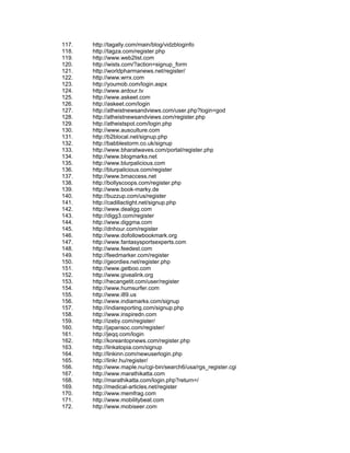 117.   http://tagally.com/main/blog/vidzbloginfo
118.   http://tagza.com/register.php
119.   http://www.web2list.com
120.   http://wists.com/?action=signup_form
121.   http://worldpharmanews.net/register/
122.   http://www.wrrx.com
123.   http://youmob.com/login.aspx
124.   http://www.ardour.tv
125.   http://www.askeet.com
126.   http://askeet.com/login
127.   http://atheistnewsandviews.com/user.php?login=god
128.   http://atheistnewsandviews.com/register.php
129.   http://atheistspot.com/login.php
130.   http://www.ausculture.com
131.   http://b2blocal.net/signup.php
132.   http://babblestorm.co.uk/signup
133.   http://www.bharatwaves.com/portal/register.php
134.   http://www.blogmarks.net
135.   http://www.blurpalicious.com
136.   http://blurpalicious.com/register
137.   http://www.bmaccess.net
138.   http://bollyscoops.com/register.php
139.   http://www.book-marky.de
140.   http://buzzup.com/us/register
141.   http://cadillactight.net/signup.php
142.   http://www.dealigg.com
143.   http://digg3.com/register
144.   http://www.diggma.com
145.   http://dnhour.com/register
146.   http://www.dofollowbookmark.org
147.   http://www.fantasysportsexperts.com
148.   http://www.feedest.com
149.   http://feedmarker.com/register
150.   http://geordies.net/register.php
151.   http://www.getboo.com
152.   http://www.givealink.org
153.   http://hecangetit.com/user/register
154.   http://www.humsurfer.com
155.   http://www.i89.us
156.   http://www.indiamarks.com/signup
157.   http://indiareporting.com/signup.php
158.   http://www.inspiredn.com
159.   http://izeby.com/register/
160.   http://japansoc.com/register/
161.   http://je/login
162.   http://koreantopnews.com/register.php
163.   http://linkatopia.com/signup
164.   http://linkinn.com/newuserlogin.php
165.   http://linkr.hu/register/
166.   http://www.maple.nu/cgi-bin/search6/usa/rgs_register.cgi
167.   http://www.marathikatta.com
168.   http://marathikatta.com/login.php?return=/
169.   http://medical-articles.net/register
170.   http://www.memfrag.com
171.   http://www.mobilitybeat.com
172.   http://www.mobiseer.com
 