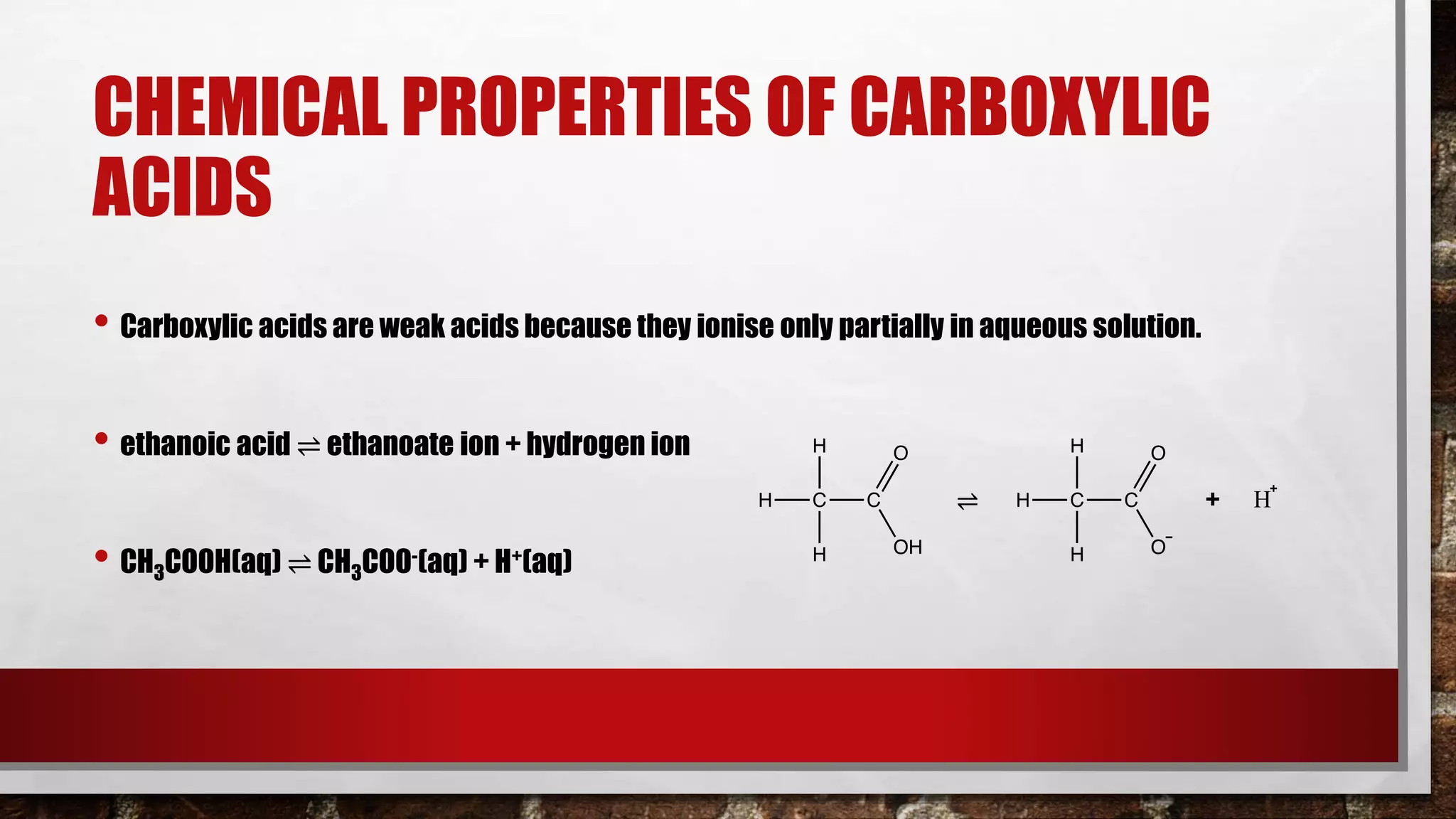 CHEMICAL PROPERTIES OF CARBOXYLIC
ACIDS
• Carboxylic acids are weak acids because they ionise only partially in aqueous solution.
• ethanoic acid ⇌ ethanoate ion + hydrogen ion
• CH3COOH(aq) ⇌ CH3COO-(aq) + H+(aq)
⇌ + H
 