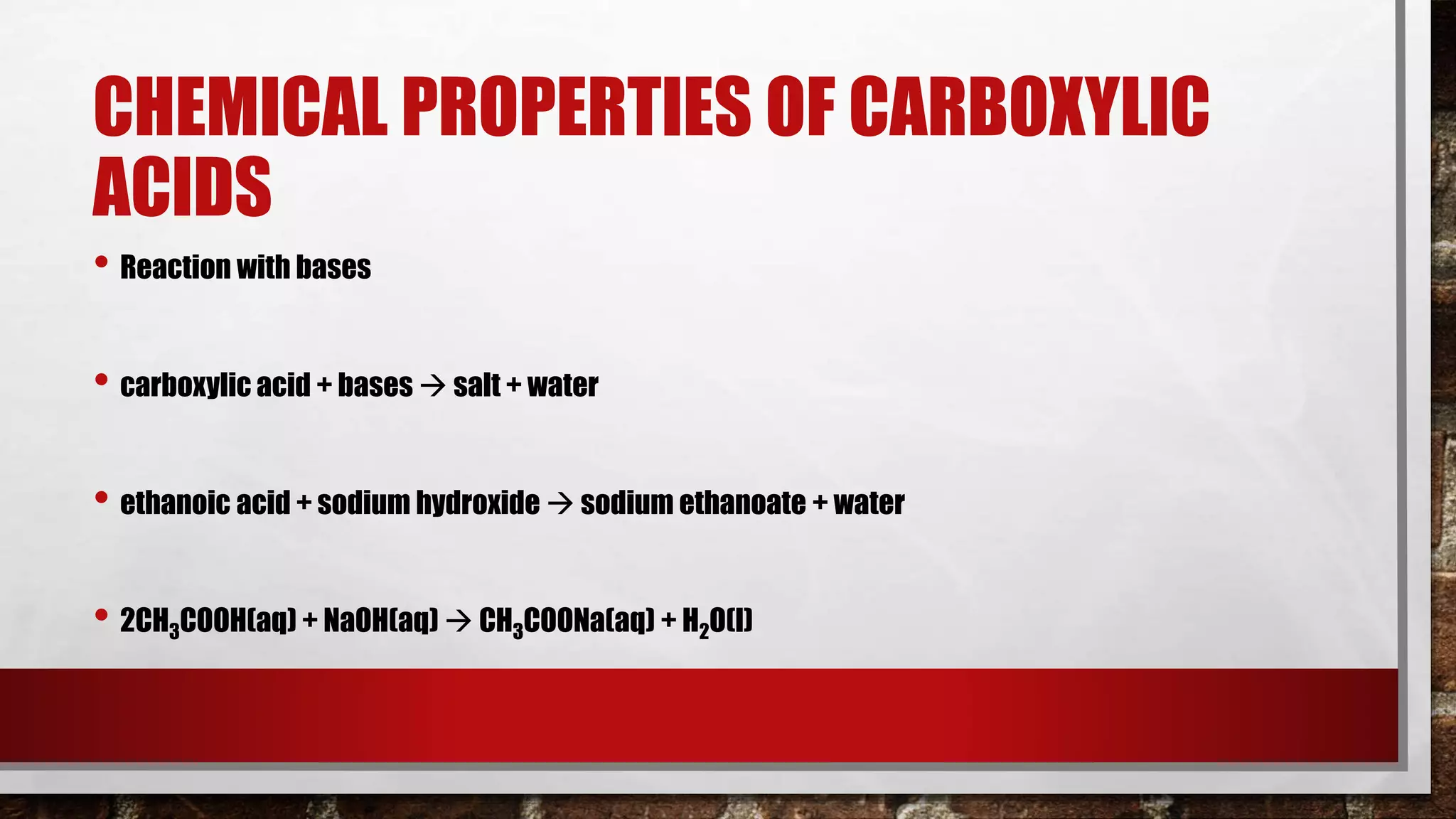 CHEMICAL PROPERTIES OF CARBOXYLIC
ACIDS
• Reaction with bases
• carboxylic acid + bases  salt + water
• ethanoic acid + sodium hydroxide  sodium ethanoate + water
• 2CH3COOH(aq) + NaOH(aq)  CH3COONa(aq) + H2O(l)
 