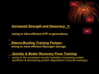Increased Strength and theocracy  –   owing to Ultra-efficient ATP re-generation .  Sleeve-Busting Training Pumps– owing to more efficient Glycogen storage.  Quickly & Better Recovery From Training   owing to the increased muscle hydration increasing protein synthesis & decreasing protein degradation (muscle wastage).  