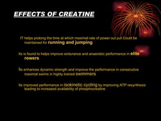 EFFECTS OF CREATINE IT helps prolong the time at which maximal rate of power out put Could be maintained for  running and jumping Its is found to helps improve endurance and anaerobic performance in   elite rowers I ts enhances dynamic strength and improve the performance in   consecutive   maximal swims in highly trained  swimmers Its improved performance in  isokinetic cycling  by improving ATP resynthesis leading to increased availability of phosphocreatine 