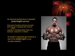 Its improved performance in repeated   jump height  exercise One week of creatine enhance muscular performance in repeated sets of bench press  repetitions,  increase body mass  and decrease  body fat % in solders Its results in total body gain however a  part of the  weight gain  is due  to water retention. 