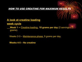 HOW TO USE CREATINE FOR MAXIMUM RESULTS A look at creatine loading week cycle Week 1  –  Creatine loading ,  10 grams per day  (2 servings x 5 grams). Weeks 2-3 –  Maintenance phase,  5 grams per day. Weeks 4-5 – No creatine   