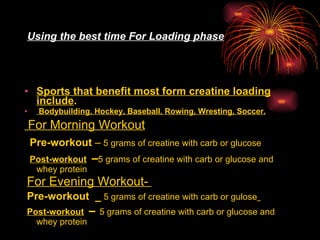 Using the best time For Loading phase Sports that benefit most form creatine loading include . Bodybuilding, Hockey, Baseball, Rowing, Wresting, Soccer. For Morning Workout   Pre-workout  –  5 grams of creatine with carb or glucose   Post-workout   – 5 grams of creatine with carb or glucose and whey protein   For Evening Workout-  Pre-workout  _  5 grams of creatine with carb or gulose   Post-workout   –  5 grams of creatine with carb or glucose and whey protein 