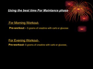Using the best time For Maintance phase For Morning Workout-   Pre-workout  –  5 grams of creatine with carb or glucose   For Evening Workout-  Pre-workout-  5 grams of creatine with carb or glucose   