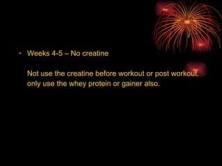 Weeks 4-5 – No creatine Not use the creatine before workout or post workout. only use the whey protein or gainer also. 