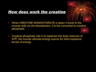How does work the creatine   When CREATINE MONOHYDRATE is taken it travel to the muscle cells via the bloodstream .it is the converted to creatine phosphate. Creatine phosphate role is to replenish the body reserves of ATP, the muscle ultimate energy source for short explosive bursts of energy. 