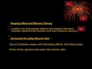 .  Keeping Mind and Memory Strong creatine can help people without neurological disorders maintain optimal brain function and even improve memory. Increased the pithy Muscle Size  –   Due to Creatines unique cell volumising effects, that attract extra  Amino Acids, glucose and water into muscle cells. 
