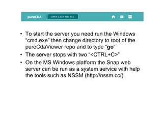• To start the server you need run the Windows
“cmd.exe” then change directory to root of the
pureCdaViewer repo and to type “go”
• The server stops with two “<CTRL+C>”
• On the MS Windows platform the Snap web
server can be run as a system service with help
the tools such as NSSM (http://nssm.cc/)
 