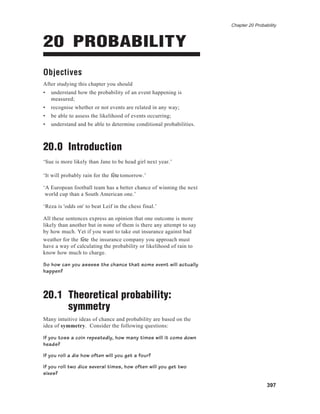 Chapter 20 Probability
397
20 PROBABILITY
Objectives
After studying this chapter you should
• understand how the probability of an event happening is
measured;
• recognise whether or not events are related in any way;
• be able to assess the likelihood of events occurring;
• understand and be able to determine conditional probabilities.
20.0 Introduction
‘Sue is more likely than Jane to be head girl next year.’
‘It will probably rain for the fˆete tomorrow.’
‘A European football team has a better chance of winning the next
world cup than a South American one.’
‘Reza is 'odds on' to beat Leif in the chess final.’
All these sentences express an opinion that one outcome is more
likely than another but in none of them is there any attempt to say
by how much. Yet if you want to take out insurance against bad
weather for the fˆete the insurance company you approach must
have a way of calculating the probability or likelihood of rain to
know how much to charge.
So how can you assess the chance that some event will actually
happen?
20.1 Theoretical probability:
symmetry
Many intuitive ideas of chance and probability are based on the
idea of symmetry. Consider the following questions:
If you toss a coin repeatedly, how many times will it come down
heads?
If you roll a die how often will you get a four?
If you roll two dice several times, how often will you get two
sixes?
 
