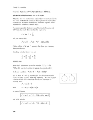 Chapter 20 Probability
406
Note that P Zodiac or YWCA( ) ≠ P Zodiac( )+ P YWCA( ).
Why would you expect these not to be equal?
When the first two probabilities (a) and (b) were worked out, the
two cases marked with squares in the diagram were included in
each answer. When the probabilities are added together, these
probabilities have been counted twice.
These correspond to the two ways of having both Zodiac and
YWCA in the final. Their probability is given by
P Z and Y( ) =
2
56
and you can see that
P Z or Y( ) = P Z( ) + P Y( ) − P Z and Y( ).
Taking off the P Z and Y( ) ensures that these two events are
not counted twice.
Checking with the figures you get
14
56
+
14
56
−
2
56
=
26
56
which is true.
Note that it is common to use the notation P Z ∪ Y( ) for
P Z or Y( ), and this is called the union of events Z and Y.
Is it ever true that P A or B( ) = P A( ) + P B( )?
If it is, then P A and B( ) must be zero and this means that the
events are what is called mutually exclusive. A Venn diagram
could be drawn and would look like the one here with no
overlap. So if
P A and B( ) = 0
then P A or B( ) = P A( )+ P B( ).
In general though,
P A or B( ) = P A( ) + P B( ) − P A and B( )
and in set notation
P A ∪ B( ) = P A( ) + P B( ) − P A∩ B( )
A B
 