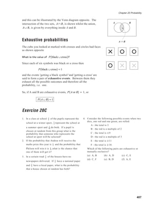 Chapter 20 Probability
407
and this can be illustrated by the Venn diagram opposite. The
intersection of the two sets, A ∩ B, is shown whilst the union,
A ∪ B, is given by everything inside A and B.
Exhaustive probabilities
The cube you looked at marked with crosses and circles had faces
as shown opposite
What is the value of P black ∪ cross( )?
Since each of six symbols was black or a cross then
P black ∪ cross( ) = 1
and the events 'getting a black symbol 'and 'getting a cross' are
said to form a pair of exhaustive events. Between them they
exhaust all the possible outcomes and therefore all the
probability, i.e. one.
So, if A and B are exhaustive events, P A or B( ) = 1, or
P A ∪ B( ) = 1
Exercise 20C
1. In a class at school 1
2
of the pupils represent the
school at a winter sport, 1
3 represent the school at
a summer sport and 1
10 do both. If a pupil is
chosen at random from this group what is the
probability that someone who represents the
school at sport will be selected?
2. If the probability that Andrea will receive the
maths prize this year is 1
3 and the probability that
Philson will win it is 1
4 ,what is the chance that
one of them will get it?
3. In a certain road 1
5
of the houses have no
newspapers delivered. If 1
2
have a national paper
and 2
3 have a local paper, what is the probability
that a house chosen at random has both?
A ∩ B
A B
4. Consider the following possible events when two
dice, one red and one green, are rolled:
A : the total is 3
B : the red is a multiple of 2
C : the total is ≤ 9
D : the red is a multiple of 3
E : the total is ≥ 11
F : the total is ≥ 10.
Which of the following pairs are exhaustive or
mutually exclusive?
(a) A, B (b) A, D (c) C, E
(d) C, F (e) B, D (f) A, E
A B
 