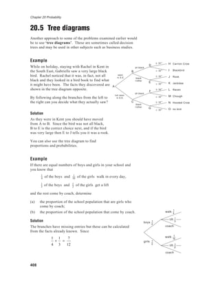 Chapter 20 Probability
408
20.5 Tree diagrams
Another approach to some of the problems examined earlier would
be to use ‘tree diagrams’. These are sometimes called decision
trees and may be used in other subjects such as business studies.
Example
While on holiday, staying with Rachel in Kent in
the South East, Gabrielle saw a very large black
bird. Rachel noticed that it was, in fact, not all
black and they looked in a bird book to find what
it might have been. The facts they discovered are
shown in the tree diagram opposite.
By following along the branches from the left to
the right can you decide what they actually saw?
Solution
As they were in Kent you should have moved
from A to B. Since the bird was not all black,
B to E is the correct choice next, and if the bird
was very large then E to J tells you it was a rook.
You can also use the tree diagram to find
proportions and probabilities.
Example
If there are equal numbers of boys and girls in your school and
you know that
1
4
of the boys and 1
10
of the girls walk in every day,
1
3
of the boys and 1
2
of the girls get a lift
and the rest come by coach, determine
(a) the proportion of the school population that are girls who
come by coach;
(b) the proportion of the school population that come by coach.
Solution
The branches have missing entries but these can be calculated
from the facts already known. Since
1
4
+
1
3
=
7
12
1
10
girls 1
2
walk
lift 1
3
lift
coach
1
2
1
4
1
10
1
2
boys
walk
coach
H Carrion Crow
I Blackbird
J Rook
K Jackdaw
L Raven
M Chough
N Hooded Crow
O no bird
A
C
D
< 18 "
< 18 "
< 18 "
< 18 "
≥ 18 "
G
E
F
≥ 18 "
≥ 18 "
≥ 18 "
B
seen
in S.E.
not seen
in S.E.
all black
black
+other
all black
black
+other
 