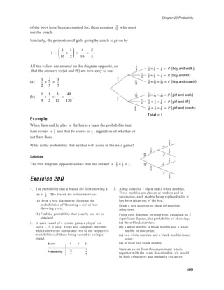 Chapter 20 Probability
409
of the boys have been accounted for, there remains 5
12
who must
use the coach.
Similarly, the proportion of girls going by coach is given by
1 −
1
10
+
1
2





 =
4
10
=
2
5
.
All the values are entered on the diagram opposite, so
that the answers to (a) and (b) are now easy to see.
(a)
1
2
×
2
5
=
1
5
(b)
1
5
+
1
2
×
5
12
=
49
120
.
Example
When Sam and Jo play in the hockey team the probability that
Sam scores is 1
3
and that Jo scores is 1
2
, regardless of whether or
not Sam does.
What is the probability that neither will score in the next game?
Solution
The tree diagram opposite shows that the answer is 2
3 × 1
2 = 1
3 .
Exercise 20D
1. The probability that a biased die falls showing a
six is 1
4
. The biased die is thrown twice.
(a) Draw a tree diagram to illustrate the
probabilities of 'throwing a six' or 'not
throwing a six'.
(b) Find the probability that exactly one six is
obtained.
2. In each round of a certain game a player can
score 1, 2, 3 only. Copy and complete the table
which shows the scores and two of the respective
probabilities of these being scored in a single
round.
Score 1 2 3
Probability
4
7
1
7
1
3
5
12
1
2 1
2
2
5
1
4
1
2
1
10
Total = 1
1
2
1
2
J
J
J'
J'
S
S'
2
3
1
3
1
2
1
2
1
2 × 1
4 = 1
8 = P boy and walk( )
1
2 × 1
3 = 1
6 = P boy and lift( )
1
2 × 5
12 = 5
24 = P boy and coach( )
1
2 × 1
10 = 1
20 = P girl and walk( )
1
2 × 1
2 = 1
4 = P girl and lift( )
1
2 × 2
5 = 1
5 = P girl and coach( )
3. A bag contains 7 black and 3 white marbles.
Three marbles are chosen at random and in
succession, each marble being replaced after it
has been taken out of the bag.
Draw a tree diagram to show all possible
selections.
From your diagram, or otherwise, calculate, to 2
significant figures, the probability of choosing:
(a) three black marbles;
(b) a white marble, a black marble and a white
marble in that order;
(c) two white marbles and a black marble in any
order;
(d) at least one black marble.
State an event from this experiment which,
together with the event described in (d), would
be both exhaustive and mutually exclusive.
 